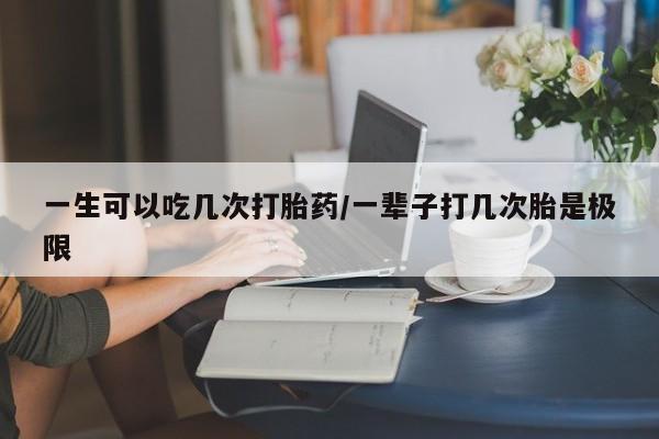 堕胎药网上正品购买微信一生可以吃几次打胎药/一辈子打几次胎是极限