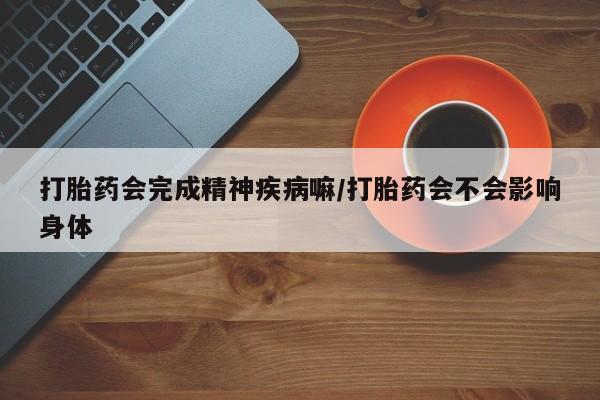 堕胎药网上正品购买微信打胎药会完成精神疾病嘛/打胎药会不会影响身体