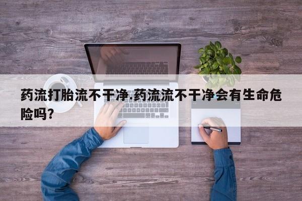 堕胎药网上正品购买微信药流打胎流不干净.药流流不干净会有生命危险吗？