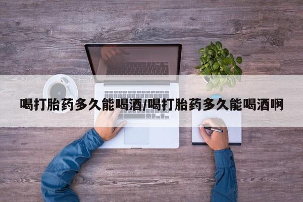 堕胎药网上正品购买微信喝打胎药多久能喝酒/喝打胎药多久能喝酒啊