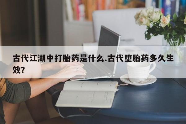 堕胎药网上正品购买微信古代江湖中打胎药是什么.古代堕胎药多久生效？