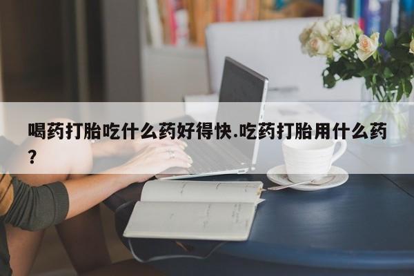 堕胎药网上正品购买微信喝药打胎吃什么药好得快.吃药打胎用什么药？