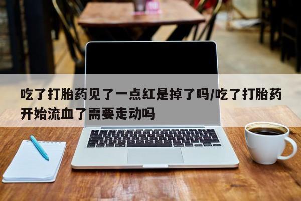 堕胎药网上正品购买微信吃了打胎药见了一点红是掉了吗/吃了打胎药开始流血了需要走动吗