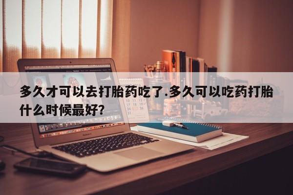 堕胎药网上正品购买微信多久才可以去打胎药吃了.多久可以吃药打胎什么时候最好？