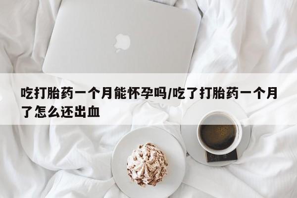 堕胎药网上正品购买微信吃打胎药一个月能怀孕吗/吃了打胎药一个月了怎么还出血